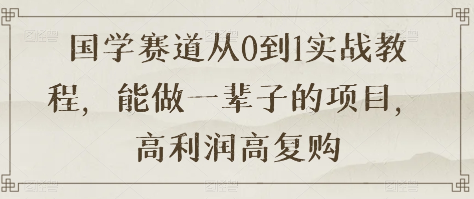 国学赛道从0到1实战教程，能做一辈子的项目，高利润高复购-创业资源库