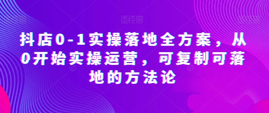 抖店0-1实操落地全方案，从0开始实操运营，可复制可落地的方法论-创业资源库