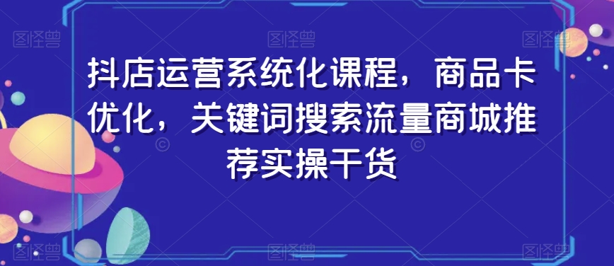 抖店运营系统化课程，商品卡优化，关键词搜索流量商城推荐实操干货-创业资源库