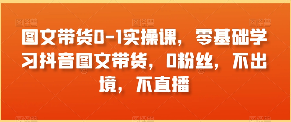 图文带货0-1实操课，零基础学习抖音图文带货，0粉丝，不出境，不直播-创业资源库