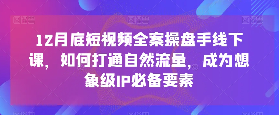 12月底短视频全案操盘手线下课，如何打通自然流量，成为想象级IP必备要素-创业资源库