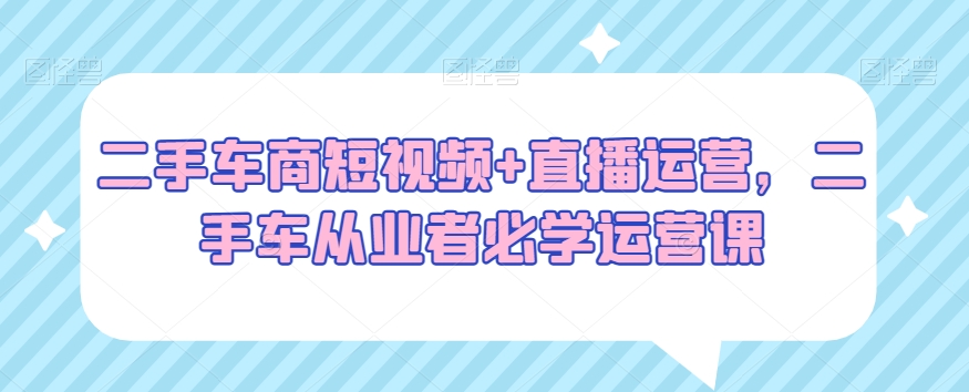 二手车商短视频+直播运营，二手车从业者必学运营课-创业资源库