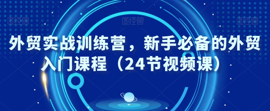 外贸实战训练营，新手必备的外贸入门课程（24节视频课）-创业资源库