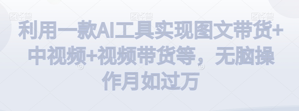 利用一款AI工具实现图文带货+中视频+视频带货等，无脑操作月如过万【揭秘】-创业资源库