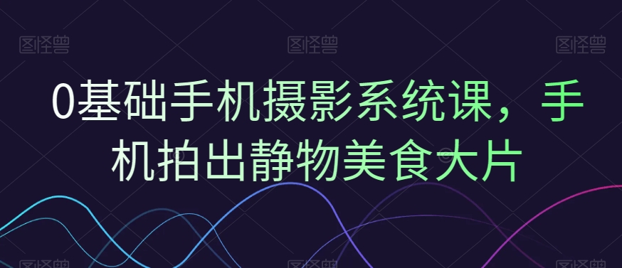 0基础手机摄影系统课，手机拍出静物美食大片-创业资源库