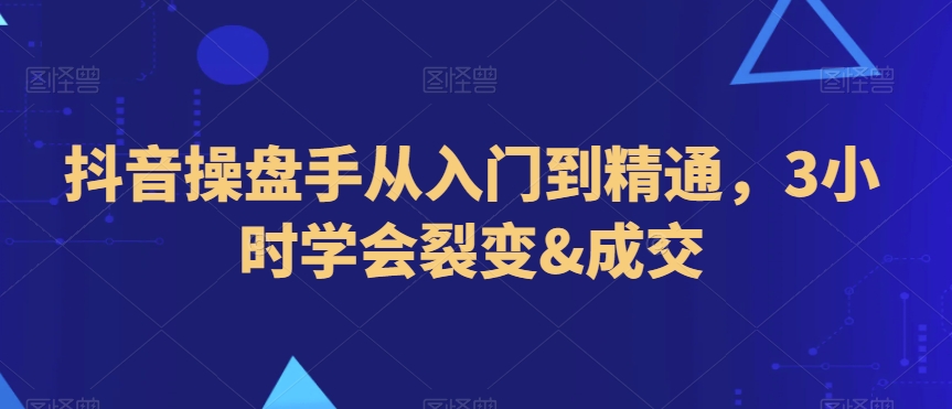 抖音操盘手从入门到精通，3小时学会裂变&成交-创业资源库
