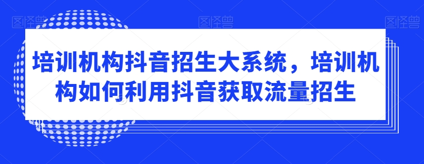 培训机构抖音招生大系统，培训机构如何利用抖音获取流量招生-创业资源库