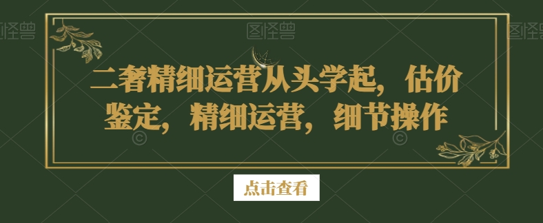二奢精细运营从头学起，估价鉴定，精细运营，细节操作-创业资源库