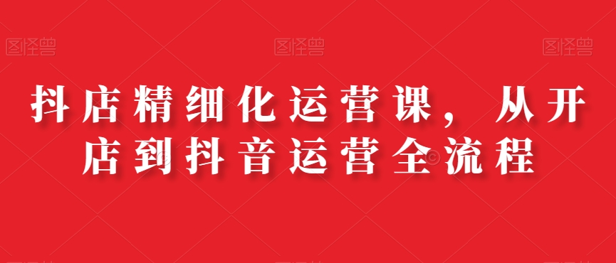 抖店精细化运营课，从开店到抖音运营全流程-创业资源库