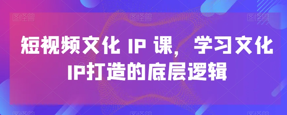 短视频文化IP课，学习文化IP打造的底层逻辑-创业资源库