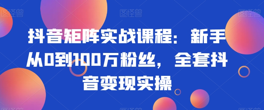 抖音矩阵实战课程：新手从0到100万粉丝，全套抖音变现实操-创业资源库