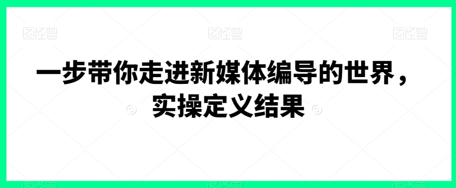 一步带你走进新媒体编导的世界，实操定义结果-创业资源库