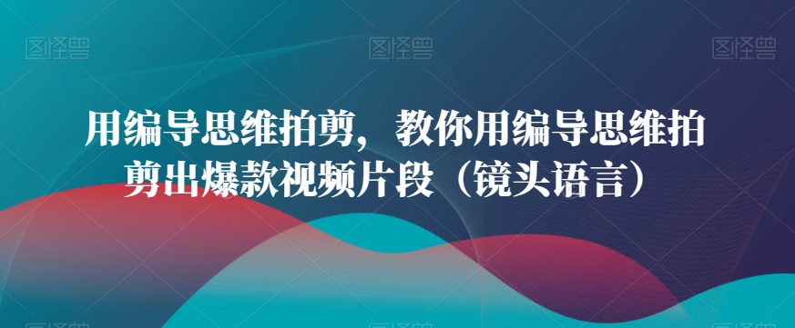 用编导思维拍剪，教你用编导思维拍剪出爆款视频片段（镜头语言）-创业资源库