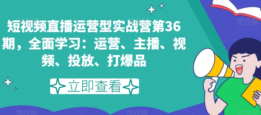 短视频直播运营型实战营第36期，全面学习：运营、主播、视频、投放、打爆品-创业资源库