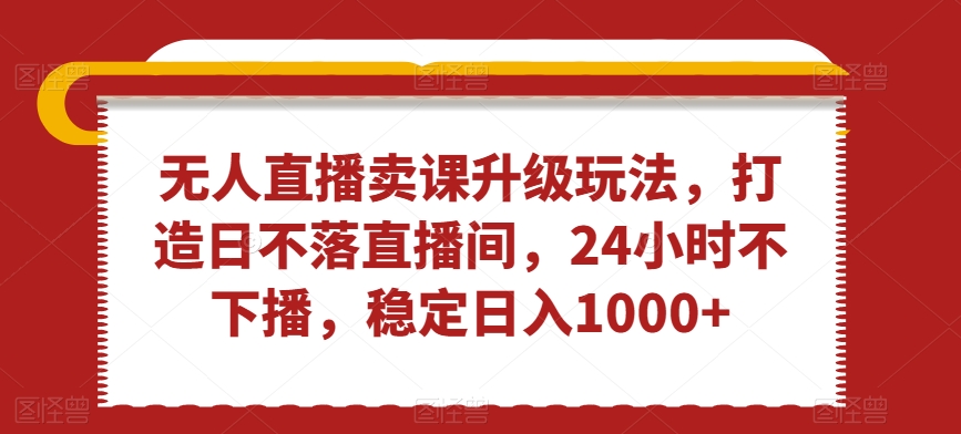 无人直播卖课升级玩法，打造日不落直播间，24小时不下播，稳定日入1000+【揭秘】-创业资源库