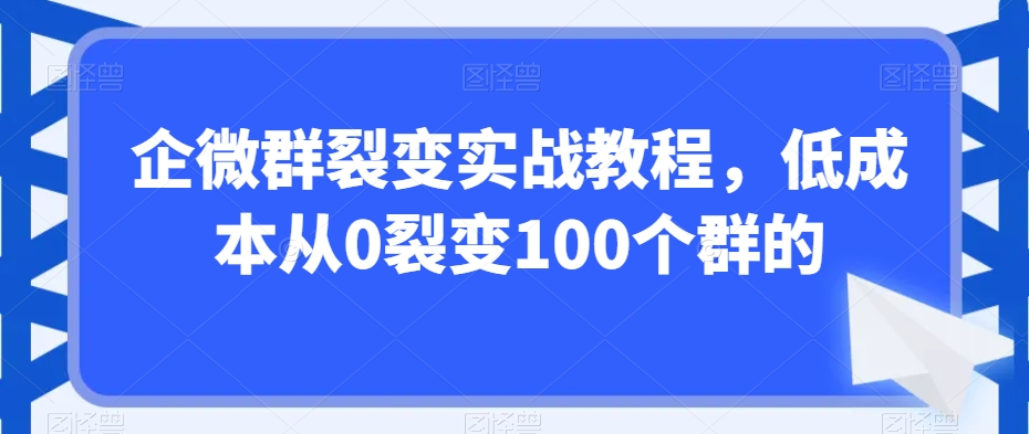 企微群裂变实战教程，低成本从0裂变100个群的-创业资源库