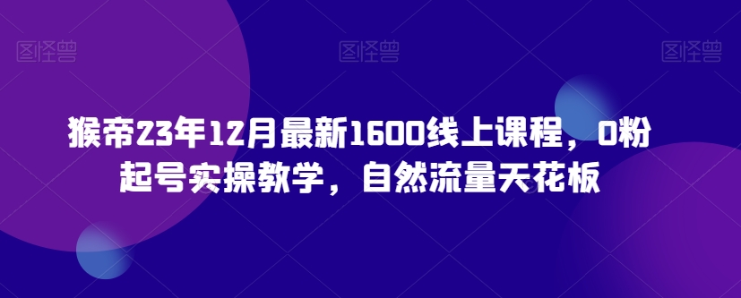 猴帝23年12月最新1600线上课程，0粉起号实操教学，自然流量天花板-创业资源库