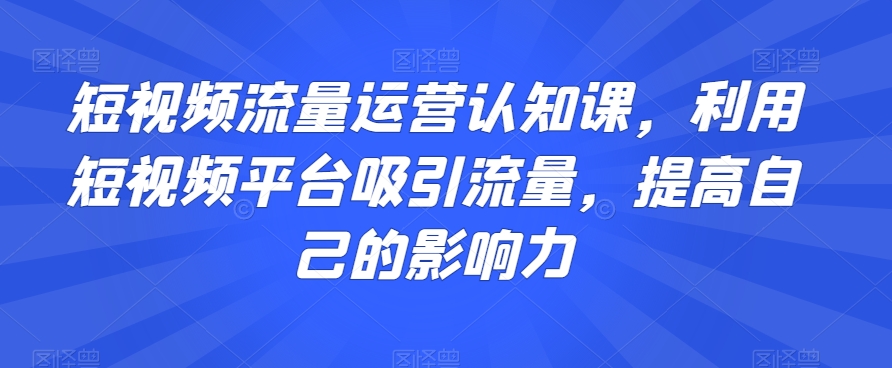 短视频流量运营认知课，利用短视频平台吸引流量，提高自己的影响力-创业资源库