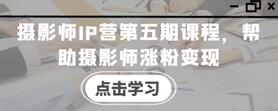 摄影师IP营第五期课程，帮助摄影师涨粉变现-创业资源库