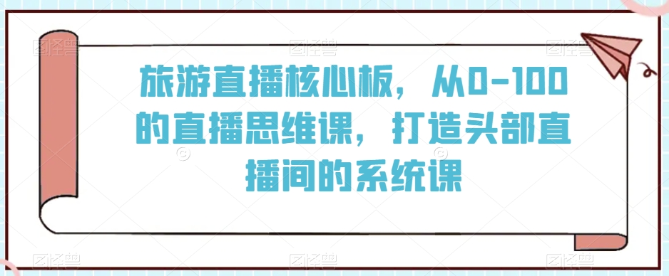 旅游直播核心板，从0-100的直播思维课，打造头部直播间的系统课-创业资源库