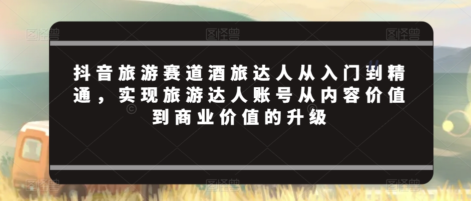 抖音旅游赛道酒旅达人从入门到精通，实现旅游达人账号从内容价值到商业价值的升级-创业资源库