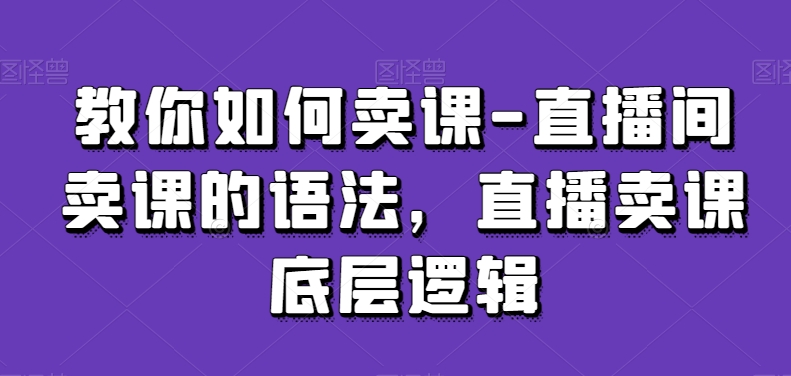 教你如何卖课-直播间卖课的语法，直播卖课底层逻辑-创业资源库