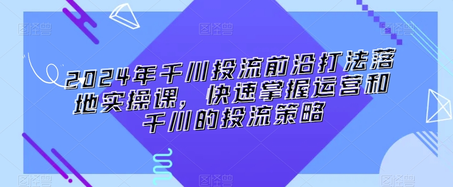 2024年千川投流前沿打法落地实操课，快速掌握运营和千川的投流策略-创业资源库