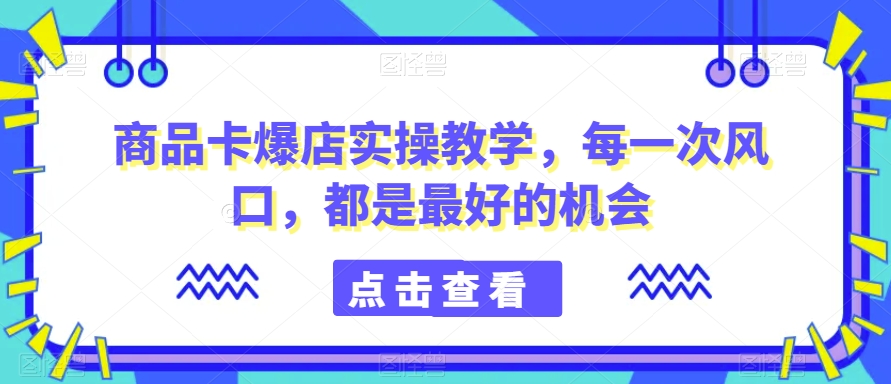 商品卡爆店实操教学，每一次风口，都是最好的机会-创业资源库