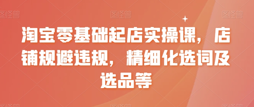 淘宝零基础起店实操课，店铺规避违规，精细化选词及选品等-创业资源库