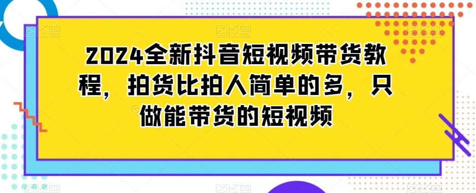 2024全新抖音短视频带货教程，拍货比拍人简单的多，只做能带货的短视频-创业资源库