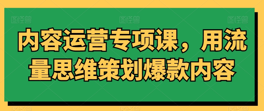 内容运营专项课，用流量思维策划爆款内容-创业资源库