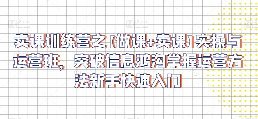 卖课训练营之【做课+卖课】实操与运营班，突破信息鸿沟掌握运营方法新手快速入门-创业资源库