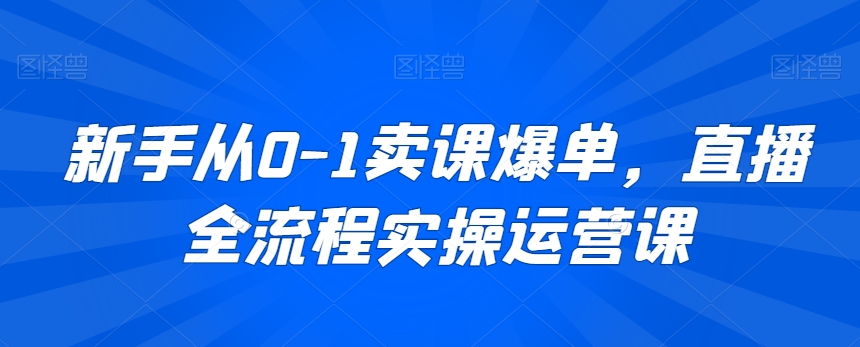 新手从0-1卖课爆单，直播全流程实操运营课-创业资源库