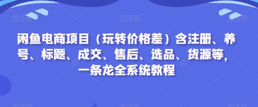 闲鱼电商项目（玩转价格差）含注册、养号、标题、成交、售后、选品、货源等，一条龙全系统教程-创业资源库