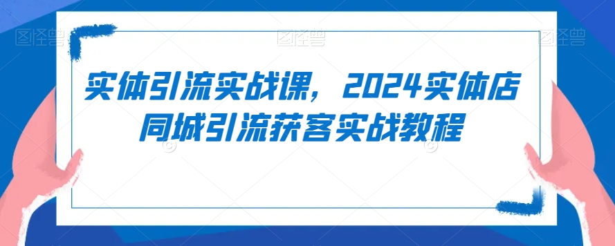 实体引流实战课，2024实体店同城引流获客实战教程-创业资源库