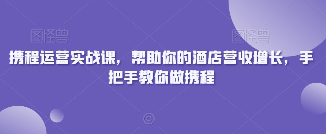 携程运营实战课，帮助你的酒店营收增长，手把手教你做携程-创业资源库