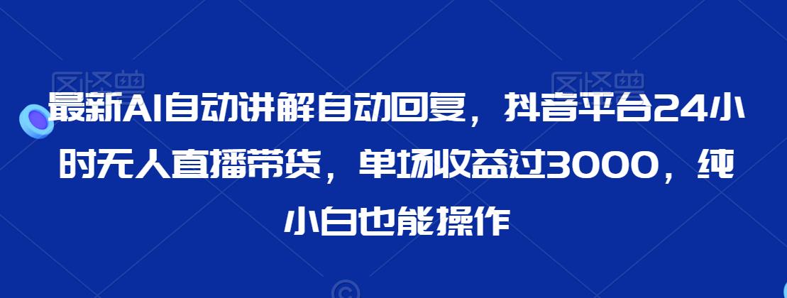 最新AI自动讲解自动回复，抖音平台24小时无人直播带货，单场收益过3000，纯小白也能操作【揭秘】-创业资源库