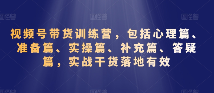 视频号带货训练营，包括心理篇、准备篇、实操篇、补充篇、答疑篇，实战干货落地有效-创业资源库