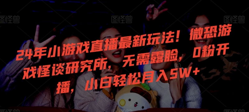 24年小游戏直播最新玩法！微恐游戏怪谈研究所，无需露脸，0粉开播，小白轻松月入5W+【揭秘】-创业资源库