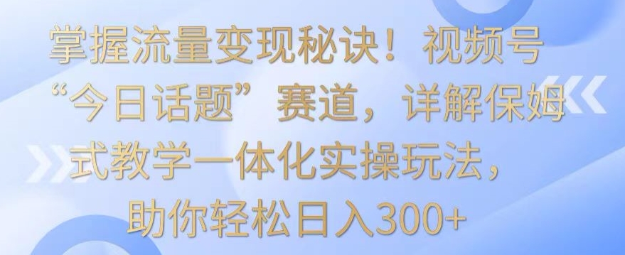 掌握流量变现秘诀！视频号“今日话题”赛道，详解保姆式教学一体化实操玩法，助你轻松日入300+【揭秘】-创业资源库