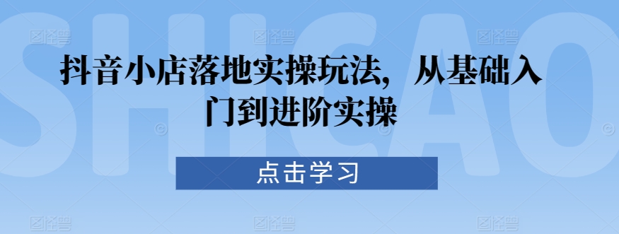 抖音小店落地实操玩法，从基础入门到进阶实操-创业资源库