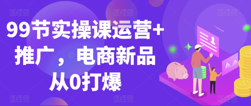 99节实操课运营+推广，电商新品从0打爆-创业资源库