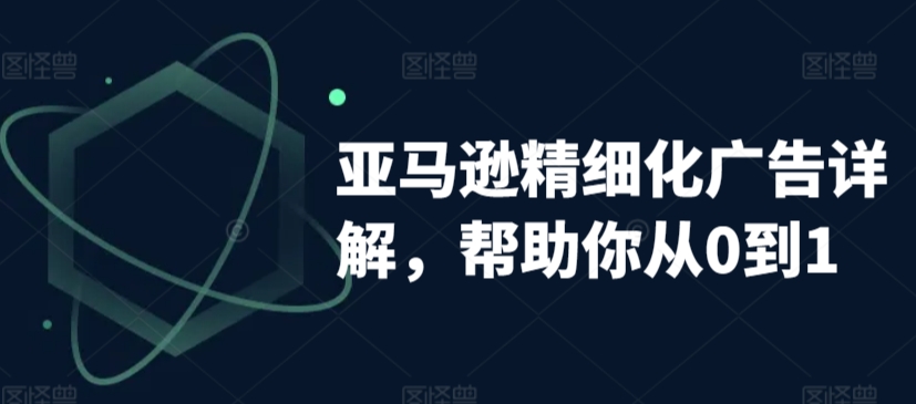 亚马逊精细化广告详解，帮助你从0到1，自动广告权重解读、手动广告打法详解-创业资源库