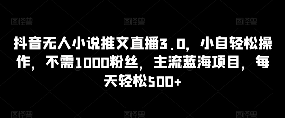 抖音无人小说推文直播3.0，小自轻松操作，不需1000粉丝，主流蓝海项目，每天轻松500+【揭秘】-创业资源库
