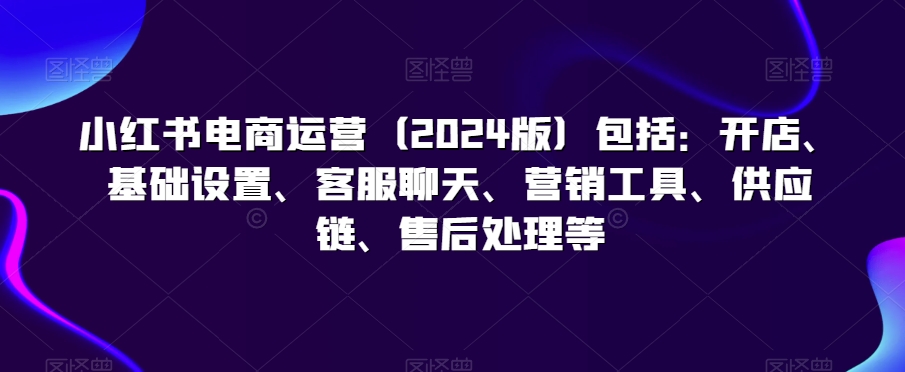 小红书电商运营（2024版）包括：开店、基础设置、客服聊天、营销工具、供应链、售后处理等-创业资源库