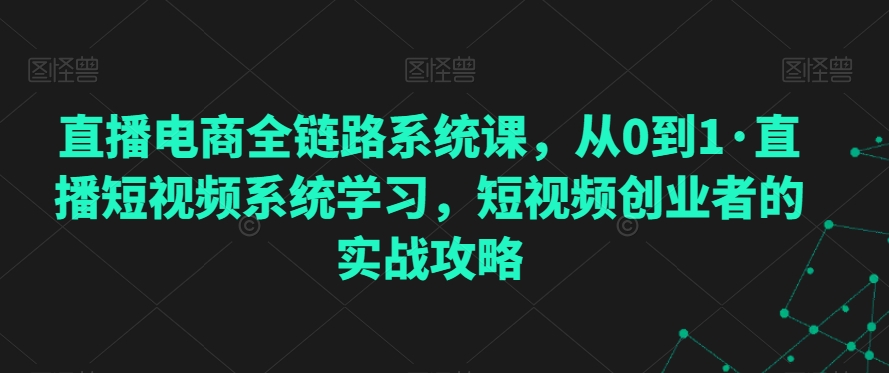 直播电商全链路系统课，从0到1·直播短视频系统学习，短视频创业者的实战攻略-创业资源库