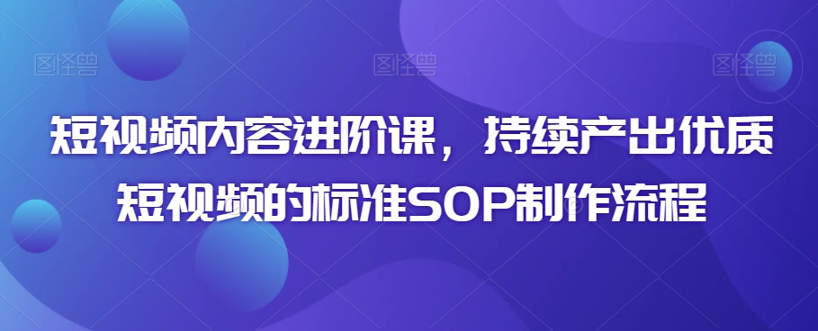 短视频内容进阶课，持续产出优质短视频的标准SOP制作流程-创业资源库