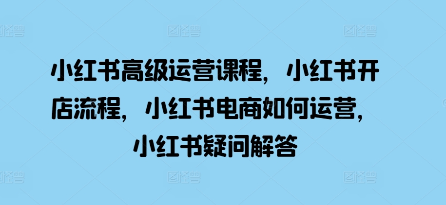 小红书高级运营课程，小红书开店流程，小红书电商如何运营，小红书疑问解答-创业资源库