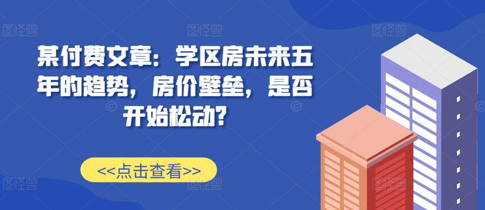 某付费文章：学区房未来五年的趋势，房价壁垒，是否开始松动?-创业资源库