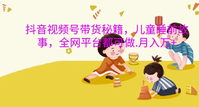 抖音视频号带货秘籍，儿童睡前故事，全网平台都可做，月入过W【揭秘】-创业资源库